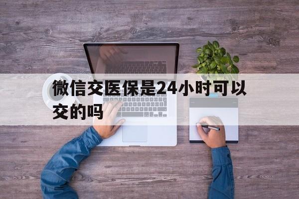 那曲最新微信交医保是24小时可以交的吗方法分析(最方便真实的那曲微信上交医保多久到账方法)